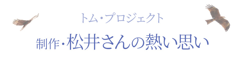 トム・プロジェクト　制作・松井さんの熱い思い