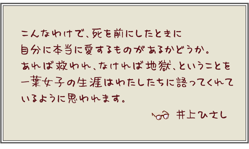 こんなわけで、死を前にしたときに自分に本当に愛するものがあるかどうか。あれば救われ、なければ地獄、ということを一葉女子の生涯はわたしたちに語ってくれているように思われます。--- 井上ひさし